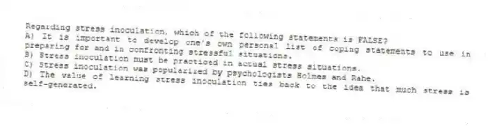 Regarding stress inoculation, which of the following statements is FALSE?
A) It is important to develop one's own personal list of coping statements to use in preparing for and in confronting stressful situations.
B) Stress inoculation must be practiced in actual stress situations.
C) Stress inoculation was popularized by psychologists Holmes and Rahe.
D) The value of learning stress inoculation ties back to the idea that much stress is self-generated.