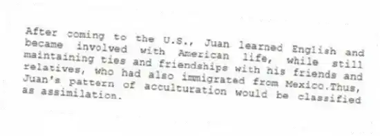 After coming to the U.S., Juan learned English and became involved with American life, while still maintaining ties and friendships with his friends and relatives, who had also immigrated from Mexico.Thus, Juan's pattern of acculturation would be classified as assimilation.
