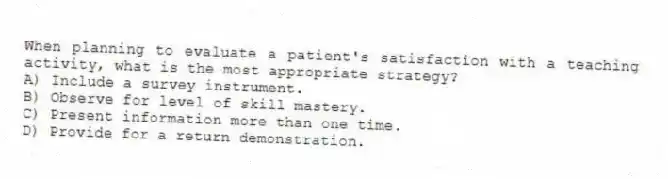 When planning to evaluate a patient's satisfaction with a teaching activity, what is the most appropriate strategy?
A) Include a survey instrument.
B) Observe for level of skill mastery.
C) Present information more than one time.
D) Provide for a return demonstration.