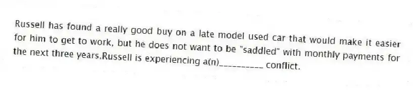 Russell has found a really good buy on a late model used car that would make it easier for him to get to work, but he does not want to be "saddled" with monthly payments for the next three years.Russell is experiencing a(n)__________ conflict.