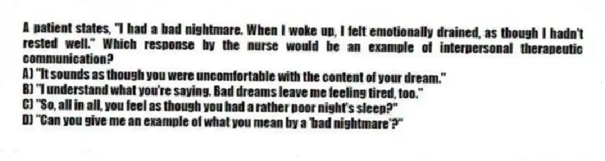 A patient states, "I had a bad nightmare. When I woke up, I felt emotionally drained, as though I hadn't rested well." Which response by the nurse would be an example of interpersonal therapeutic communication?
A) "It sounds as though you were uncomfortable with the content of your dream."
B) "I understand what you're saying. Bad dreams leave me feeling tired, too."
C) "So, all in all, you feel as though you had a rather poor night's sleep?"
D) "Can you give me an example of what you mean by a 'bad nightmare'?"