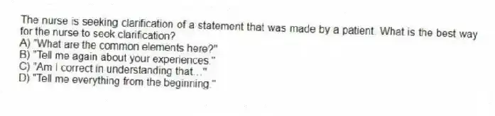 The nurse is seeking clarification of a statement that was made by a patient. What is the best way for the nurse to seek clarification?
A) "What are the common elements here?"
B) "Tell me again about your experiences."
C) "Am I correct in understanding that…"
D) "Tell me everything from the beginning."