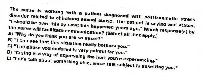 The nurse is working with a patient diagnosed with posttraumatic stress disorder related to childhood sexual abuse. The patient is crying and states, "I should be over this by now; this happened years ago." Which response(s) by the nurse will facilitate communication? (Select all that apply.)
A) "Why do you think you are so upset?"
B) "I can see that this situation really bothers you."
C) "The abuse you endured is very painful for you."
D) "Crying is a way of expressing the hurt you're experiencing."
E) "Let's talk about something else, since this subject is upsetting you."