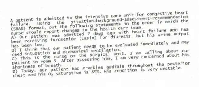 A patient is admitted to the intensive care unit for congestive heart failure. Using the situation-background-assessment-recommendation (SBAR) format, put the following statements in the order in which the nurse should report changes to the health care team.
A) Our patient was admitted 2 days ago with heart failure and has been receiving furosemide (Lasix) for diuresis, but his urine output has been low.
B) I think that our patient needs to be evaluated immediately and may need intubation and mechanical ventilation.
C) This is the nurse on the surgical unit. I am calling about our patient in room 3. After assessing him, I am very concerned about his shortness of breath.
D) Today, our patient has crackles audible throughout the posterior chest and his O<sub>2</sub> saturation is 89%. His condition is very unstable.
