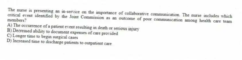 The nurse is presenting an in-service on the importance of collaborative communication. The nurse includes which critical event identified by the Joint Commission as an outcome of poor communication among health care team members?
A) The occurrence of a patient event resulting in death or serious injury
B) Decreased ability to document expenses of care provided
C) Longer time to begin surgical cases
D) Increased time to discharge patients to outpatient care