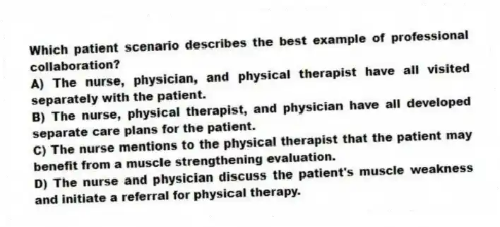 Which patient scenario describes the best example of professional collaboration?
A) The nurse, physician, and physical therapist have all visited separately with the patient.
B) The nurse, physical therapist, and physician have all developed separate care plans for the patient.
C) The nurse mentions to the physical therapist that the patient may benefit from a muscle strengthening evaluation.
D) The nurse and physician discuss the patient's muscle weakness and initiate a referral for physical therapy.