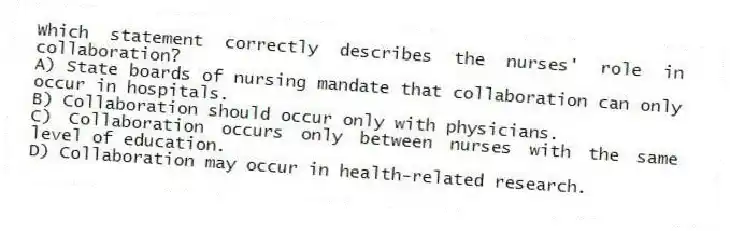 Which statement correctly describes the nurses' role in collaboration?
A) State boards of nursing mandate that collaboration can only occur in hospitals.
B) Collaboration should occur only with physicians.
C) Collaboration occurs only between nurses with the same level of education.
D) Collaboration may occur in health-related research.