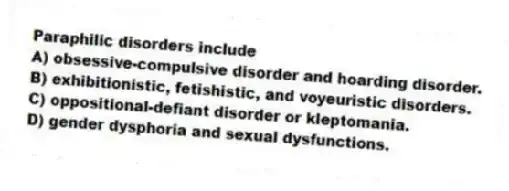 Paraphilic disorders include
A) obsessive-compulsive disorder and hoarding disorder.
B) exhibitionistic, fetishistic, and voyeuristic disorders.
C) oppositional-defiant disorder or kleptomania.
D) gender dysphoria and sexual dysfunctions.