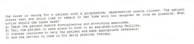 The nurse is caring for a patient with a progressive, degenerative muscle illness. The patient states that she would like to remain in her home with her daughter as long as possible. What action should the nurse take?
A) Teach the patient muscle strengthening and stretching exercises.
B) Tell the patient to make plans to move to an assisted-living facility.
C) Discuss resources to help the patient and make appropriate referrals.
D) Ask the patient to come in for daily physical therapy.