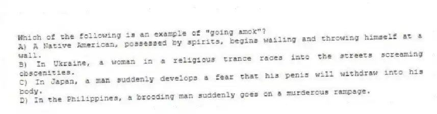 Which of the following is an example of "going amok"?
A) A Native American, possessed by spirits, begins wailing and throwing himself at a wall.
B) In Ukraine, a woman in a religious trance races into the streets screaming obscenities.
C) In Japan, a man suddenly develops a fear that his penis will withdraw into his body.
D) In the Philippines, a brooding man suddenly goes on a murderous rampage.