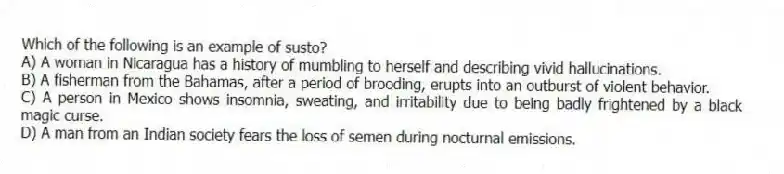 Which of the following is an example of susto?
A) A woman in Nicaragua has a history of mumbling to herself and describing vivid hallucinations.
B) A fisherman from the Bahamas, after a period of brooding, erupts into an outburst of violent behavior.
C) A person in Mexico shows insomnia, sweating, and irritability due to being badly frightened by a black magic curse.
D) A man from an Indian society fears the loss of semen during nocturnal emissions.