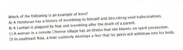 Which of the following is an example of koro?
A) A Honduran has a history of mumbling to himself and describing vivid hallucinations.
B) A Laotian is plagued by fear and trembling after the death of a parent.
C) A woman in a remote Chinese village has an illness that she blames on spirit possession.
D) In southeast Asia, a man suddenly develops a fear that his penis will withdraw into his body.