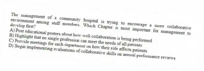 The management of a community hospital is trying to encourage a more collaborative environment among staff members. Which Chapter is most important for management to develop first?
A) Post educational posters about how well collaboration is being performed
B) Highlight that no single profession can meet the needs of all patients
C) Provide meetings for each department on how their role affects patients
D) Begin implementing evaluations of collaborative skills on annual performance reviews