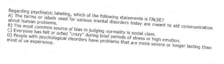 Regarding psychiatric labeling, which of the following statements is FALSE?
A) The terms or labels used for various mental disorders today are meant to aid communication about human problems.
B) The most common source of bias in judging normality is social class.
C) Everyone has felt or acted "crazy" during brief periods of stress or high emotion.
D) People with psychological disorders have problems that are more severe or longer lasting than most of us experience.