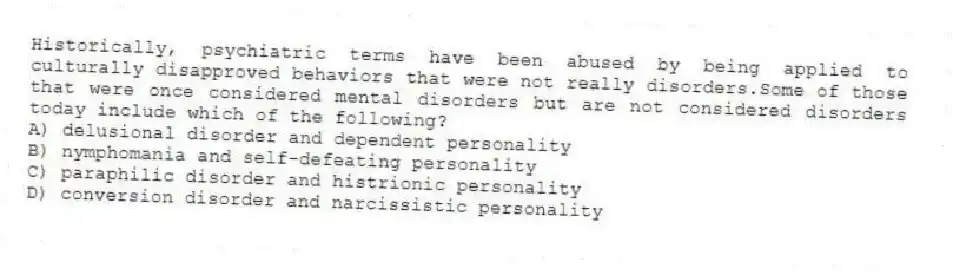 Historically, psychiatric terms have been abused by being applied to culturally disapproved behaviors that were not really disorders.Some of those that were once considered mental disorders but are not considered disorders today include which of the following?
A) delusional disorder and dependent personality
B) nymphomania and self-defeating personality
C) paraphilic disorder and histrionic personality
D) conversion disorder and narcissistic personality