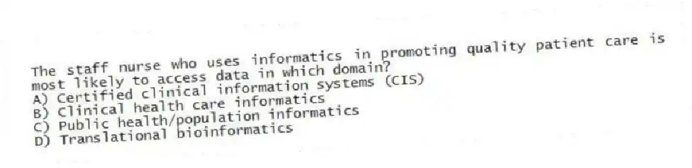 The staff nurse who uses informatics in promoting quality patient care is most likely to access data in which domain?
A) Certified clinical information systems (CIS)
B) Clinical health care informatics
C) Public health/population informatics
D) Translational bioinformatics