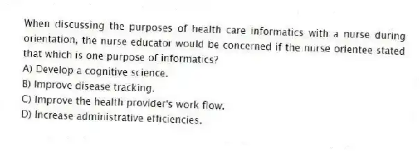 When discussing the purposes of health care informatics with a nurse during orientation, the nurse educator would be concerned if the nurse orientee stated that which is one purpose of informatics?
A) Develop a cognitive science.
B) Improve disease tracking.
C) Improve the health provider's work flow.
D) Increase administrative efficiencies.