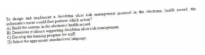 To design and implement a decubitus ulcer risk management protocol in the electronic health record, the informatics nurse would first perform which action?
A) Build the screens in the electronic health record.
B) Determine evidence supporting decubitus ulcer risk management.
C) Develop the training program for staff.
D) Select the appropriate standardized language.