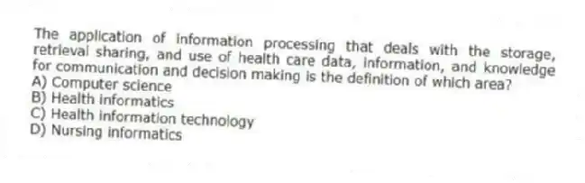 The application of information processing that deals with the storage, retrieval sharing, and use of health care data, information, and knowledge for communication and decision making is the definition of which area?
A) Computer science
B) Health informatics
C) Health information technology
D) Nursing informatics