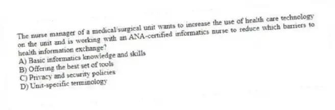 The nurse manager of a medical/surgical unit wants to increase the use of health care technology on the unit and is working with an ANA-certified informatics nurse to reduce which barriers to health information exchange?
A) Basic informatics knowledge and skills
B) Offering the best set of tools
C) Privacy and security policies
D) Unit-specific terminology