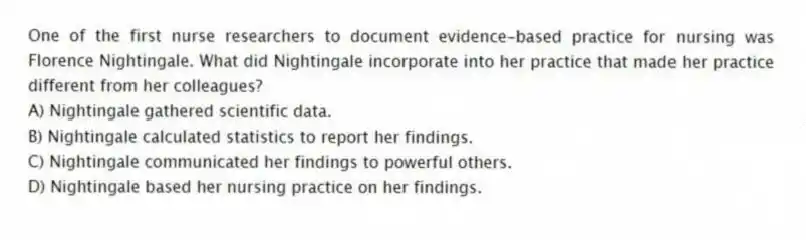 One of the first nurse researchers to document evidence-based practice for nursing was Florence Nightingale. What did Nightingale incorporate into her practice that made her practice different from her colleagues?
A) Nightingale gathered scientific data.
B) Nightingale calculated statistics to report her findings.
C) Nightingale communicated her findings to powerful others.
D) Nightingale based her nursing practice on her findings.