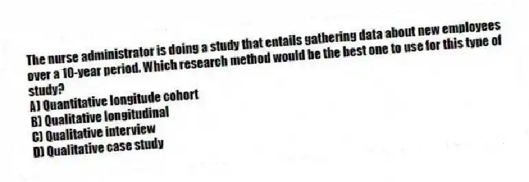 The nurse administrator is doing a study that entails gathering data about new employees over a 10-year period. Which research method would be the best one to use for this type of study?
A) Quantitative longitude cohort
B) Qualitative longitudinal
C) Qualitative interview
D) Qualitative case study