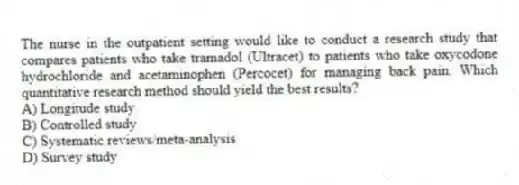 The nurse in the outpatient setting would like to conduct a research study that compares patients who take tramadol (Ultracet) to patients who take oxycodone hydrochloride and acetaminophen (Percocet) for managing back pain. Which quantitative research method should yield the best results?
A) Longitude study
B) Controlled study
C) Systematic reviews/meta-analysis
D) Survey study