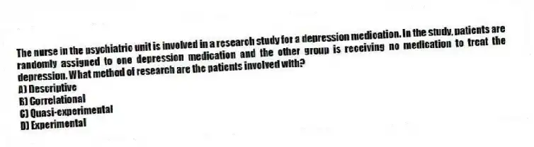 The nurse in the psychiatric unit is involved in a research study for a depression medication. In the study, patients are randomly assigned to one depression medication and the other group is receiving no medication to treat the depression. What method of research are the patients involved with?
A) Descriptive
B) Correlational
C) Quasi-experimental
D) Experimental