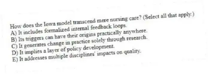 How does the Iowa model transcend mere nursing care? (Select all that apply.)
A) It includes formalized internal feedback loops.
B) Its triggers can have their origins practically anywhere.
C) It generates change in practice solely through research.
D) It implies a layer of policy development.
E) It addresses multiple disciplines' impacts on quality.