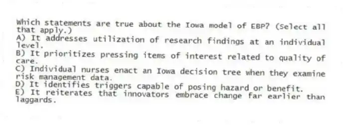 Which statements are true about the Iowa model of EBP? (Select all that apply.)
A) It addresses utilization of research findings at an individual level.
B) It prioritizes pressing items of interest related to quality of care.
C) Individual nurses enact an Iowa decision tree when they examine risk management data.
D) It identifies triggers capable of posing hazard or benefit.
E) It reiterates that innovators embrace change far earlier than laggards.