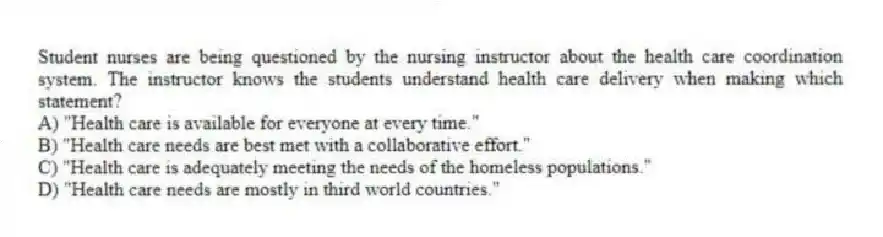 Student nurses are being questioned by the nursing instructor about the health care coordination system. The instructor knows the students understand health care delivery when making which statement?
A) "Health care is available for everyone at every time."
B) "Health care needs are best met with a collaborative effort."
C) "Health care is adequately meeting the needs of the homeless populations."
D) "Health care needs are mostly in third world countries."