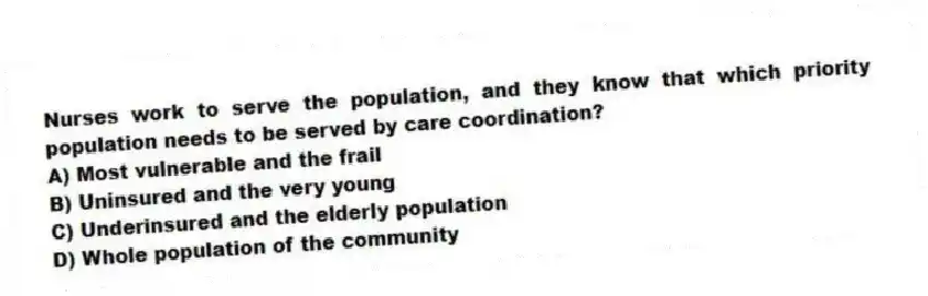 Nurses work to serve the population, and they know that which priority population needs to be served by care coordination?
A) Most vulnerable and the frail
B) Uninsured and the very young
C) Underinsured and the elderly population
D) Whole population of the community