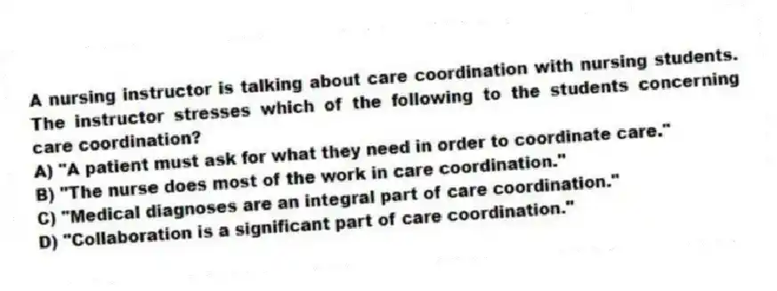 A nursing instructor is talking about care coordination with nursing students. The instructor stresses which of the following to the students concerning care coordination?
A) "A patient must ask for what they need in order to coordinate care."
B) "The nurse does most of the work in care coordination."
C) "Medical diagnoses are an integral part of care coordination."
D) "Collaboration is a significant part of care coordination."