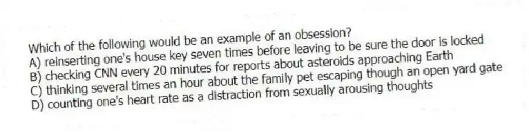 Which of the following would be an example of an obsession?
A) reinserting one's house key seven times before leaving to be sure the door is locked
B) checking CNN every 20 minutes for reports about asteroids approaching Earth
C) thinking several times an hour about the family pet escaping though an open yard gate
D) counting one's heart rate as a distraction from sexually arousing thoughts