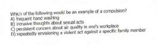 Which of the following would be an example of a compulsion?
A) frequent hand washing
B) intrusive thoughts about sexual acts
C) persistent concern about air quality in one's workplace
D) repeatedly envisioning a violent act against a specific family member