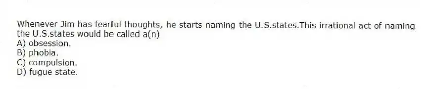 Whenever Jim has fearful thoughts, he starts naming the U.S.states.This irrational act of naming the U.S.states would be called a(n)
A) obsession.
B) phobia.
C) compulsion.
D) fugue state.