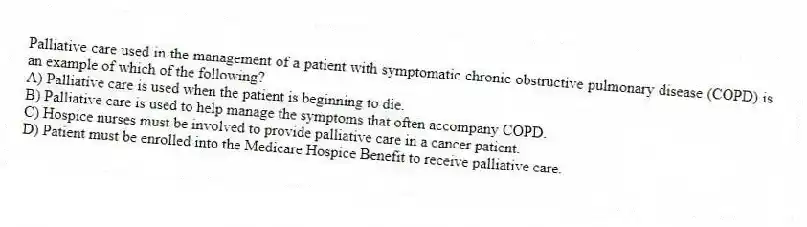Palliative care used in the management of a patient with symptomatic chronic obstructive pulmonary disease (COPD) is an example of which of the following?
A) Palliative care is used when the patient is beginning to die.
B) Palliative care is used to help manage the symptoms that often accompany COPD.
C) Hospice nurses must be involved to provide palliative care in a cancer patient.
D) Patient must be enrolled into the Medicare Hospice Benefit to receive palliative care.