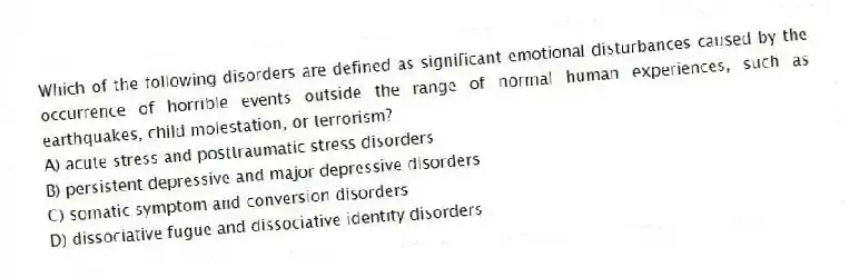 Which of the following disorders are defined as significant emotional disturbances caused by the occurrence of horrible events outside the range of normal human experiences, such as earthquakes, child molestation, or terrorism?
A) acute stress and posttraumatic stress disorders
B) persistent depressive and major depressive disorders
C) somatic symptom and conversion disorders
D) dissociative fugue and dissociative identity disorders