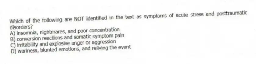 Which of the following are NOT identified in the text as symptoms of acute stress and posttraumatic disorders?
A) insomnia, nightmares, and poor concentration
B) conversion reactions and somatic symptom pain
C) irritability and explosive anger or aggression
D) wariness, blunted emotions, and reliving the event