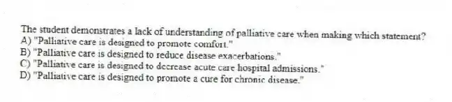 The student demonstrates a lack of understanding of palliative care when making which statement?
A) "Palliative care is designed to promote comfort."
B) "Palliative care is designed to reduce disease exacerbations."
C) "Palliative care is designed to decrease acute care hospital admissions."
D) "Palliative care is designed to promote a cure for chronic disease."