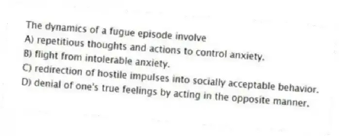 The dynamics of a fugue episode involve
A) repetitious thoughts and actions to control anxiety.
B) flight from intolerable anxiety.
C) redirection of hostile impulses into socially acceptable behavior.
D) denial of one's true feelings by acting in the opposite manner.