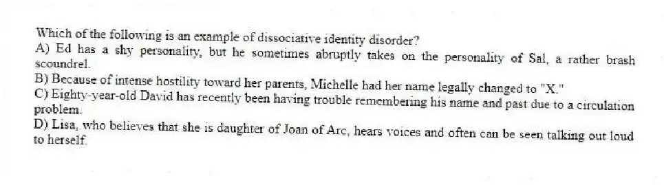 Which of the following is an example of dissociative identity disorder?
A) Ed has a shy personality, but he sometimes abruptly takes on the personality of Sal, a rather brash scoundrel.
B) Because of intense hostility toward her parents, Michelle had her name legally changed to "X."
C) Eighty-year-old David has recently been having trouble remembering his name and past due to a circulation problem.
D) Lisa, who believes that she is daughter of Joan of Arc, hears voices and often can be seen talking out loud to herself.