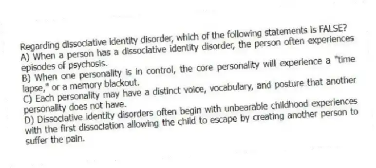Regarding dissociative identity disorder, which of the following statements is FALSE?
A) When a person has a dissociative identity disorder, the person often experiences episodes of psychosis.
B) When one personality is in control, the core personality will experience a "time lapse," or a memory blackout.
C) Each personality may have a distinct voice, vocabulary, and posture that another personality does not have.
D) Dissociative identity disorders often begin with unbearable childhood experiences with the first dissociation allowing the child to escape by creating another person to suffer the pain.