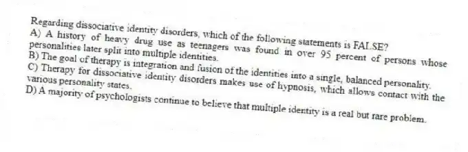 Regarding dissociative identity disorders, which of the following statements is FALSE?
A) A history of heavy drug use as teenagers was found in over 95 percent of persons whose personalities later split into multiple identities.
B) The goal of therapy is integration and fusion of the identities into a single, balanced personality.
C) Therapy for dissociative identity disorders makes use of hypnosis, which allows contact with the various personality states.
D) A majority of psychologists continue to believe that multiple identity is a real but rare problem.