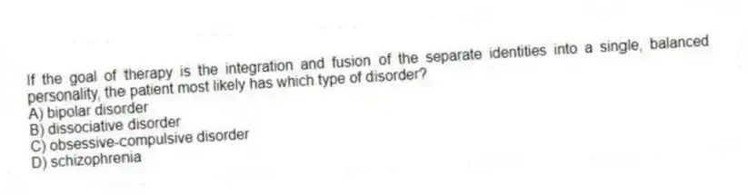 If the goal of therapy is the integration and fusion of the separate identities into a single, balanced personality, the patient most likely has which type of disorder?
A) bipolar disorder
B) dissociative disorder
C) obsessive-compulsive disorder
D) schizophrenia