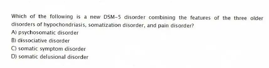 Which of the following is a new DSM-5 disorder combining the features of the three older disorders of hypochondriasis, somatization disorder, and pain disorder?
A) psychosomatic disorder
B) dissociative disorder
C) somatic symptom disorder
D) somatic delusional disorder