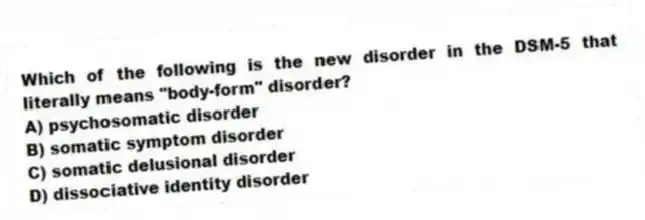 Which of the following is the new disorder in the DSM-5 that literally means "body-form" disorder?
A) psychosomatic disorder
B) somatic symptom disorder
C) somatic delusional disorder
D) dissociative identity disorder
