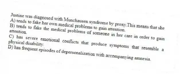 Justine was diagnosed with Munchausen syndrome by proxy.This means that she
A) tends to fake her own medical problems to gain attention.
B) tends to fake the medical problems of someone in her care in order to gain attention.
C) has severe emotional conflicts that produce symptoms that resemble a physical disability.
D) has frequent episodes of depersonalization with accompanying amnesia.
