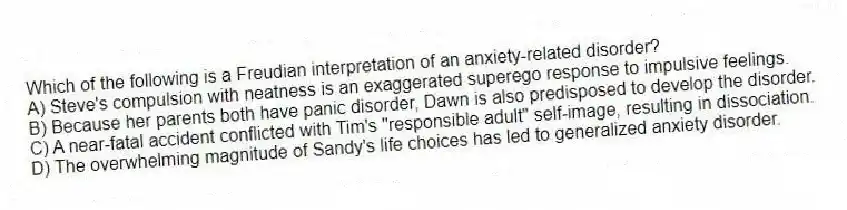 Which of the following is a Freudian interpretation of an anxiety-related disorder?
A) Steve's compulsion with neatness is an exaggerated superego response to impulsive feelings.
B) Because her parents both have panic disorder, Dawn is also predisposed to develop the disorder.
C) A near-fatal accident conflicted with Tim's "responsible adult" self-image, resulting in dissociation.
D) The overwhelming magnitude of Sandy's life choices has led to generalized anxiety disorder.
