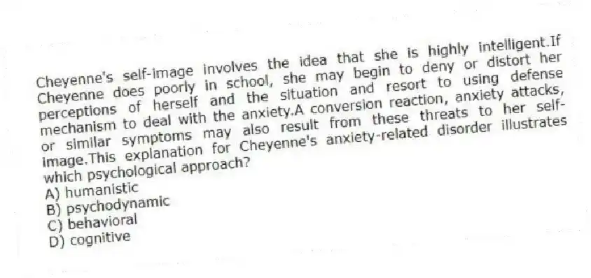 Cheyenne's self-image involves the idea that she is highly intelligent.If Cheyenne does poorly in school, she may begin to deny or distort her perceptions of herself and the situation and resort to using defense mechanism to deal with the anxiety.A conversion reaction, anxiety attacks, or similar symptoms may also result from these threats to her self-image.This explanation for Cheyenne's anxiety-related disorder illustrates which psychological approach?
A) humanistic
B) psychodynamic
C) behavioral
D) cognitive